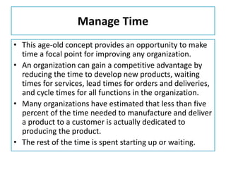 Manage Time
• This age-old concept provides an opportunity to make
time a focal point for improving any organization.
• An organization can gain a competitive advantage by
reducing the time to develop new products, waiting
times for services, lead times for orders and deliveries,
and cycle times for all functions in the organization.
• Many organizations have estimated that less than five
percent of the time needed to manufacture and deliver
a product to a customer is actually dedicated to
producing the product.
• The rest of the time is spent starting up or waiting.
 
