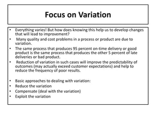 Focus on Variation
• Everything varies! But how does knowing this help us to develop changes
that will lead to improvement?
• Many quality and cost problems in a process or product are due to
variation.
• The same process that produces 95 percent on-time delivery or good
product is the same process that produces the other 5 percent of late
deliveries or bad product.
• Reduction of variation in such cases will improve the predictability of
outcomes (may actually exceed customer expectations) and help to
reduce the frequency of poor results.
• Basic approaches to dealing with variation:
• Reduce the variation
• Compensate (deal with the variation)
• Exploit the variation
 