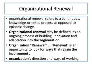 Organizational Renewal
• organizational renewal refers to a continuous,
knowledge-oriented process as opposed to
episodic change.
• Organizational renewal may be defined. as an
ongoing process of building. innovation and
adaptation into the organization.
• Organization “Renewal” ... “Renewal” is an
opportunity to look for ways that regain the
involvement .
• organization's direction and ways of working.
 