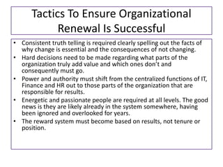 Tactics To Ensure Organizational
Renewal Is Successful
• Consistent truth telling is required clearly spelling out the facts of
why change is essential and the consequences of not changing.
• Hard decisions need to be made regarding what parts of the
organization truly add value and which ones don’t and
consequently must go.
• Power and authority must shift from the centralized functions of IT,
Finance and HR out to those parts of the organization that are
responsible for results.
• Energetic and passionate people are required at all levels. The good
news is they are likely already in the system somewhere, having
been ignored and overlooked for years.
• The reward system must become based on results, not tenure or
position.
 