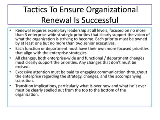 Tactics To Ensure Organizational
Renewal Is Successful
• Renewal requires exemplary leadership at all levels, focused on no more
than 3 enterprise wide strategic priorities that clearly support the vision of
what the organization is striving to become. Each priority must be owned
by at least one but no more than two senior executives.
• Each function or department must have their own more focused priorities
that align with the enterprise strategies.
• All changes, both enterprise-wide and functional / department changes
must clearly support the priorities. Any changes that don’t must be
excised.
• Excessive attention must be paid to engaging communication throughout
the enterprise regarding the strategy, changes, and the accompanying
transition.
• Transition implications, particularly what is over now and what isn’t over
must be clearly spelled out from the top to the bottom of the
organization.
 