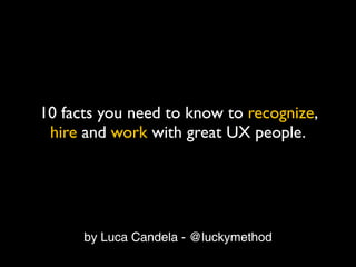 10 facts you need to know to recognize,
 hire and work with great UX people.




      by Luca Candela - @luckymethod
 