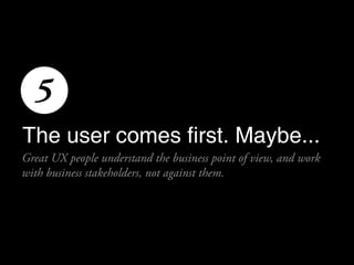5
The user comes first. Maybe...
Great UX people understand the business point of view, and work
with business stakeholder...