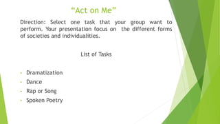 “Act on Me”
Direction: Select one task that your group want to
perform. Your presentation focus on the different forms
of societies and individualities.
List of Tasks
• Dramatization
• Dance
• Rap or Song
• Spoken Poetry
 
