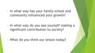 • In what way has your family school and
community influenced your growth?
• In what way do you see yourself making a
significant contribution to society?
• What do you think our lesson today?
 