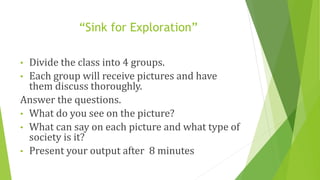 “Sink for Exploration”
• Divide the class into 4 groups.
• Each group will receive pictures and have
them discuss thoroughly.
Answer the questions.
• What do you see on the picture?
• What can say on each picture and what type of
society is it?
• Present your output after 8 minutes
 