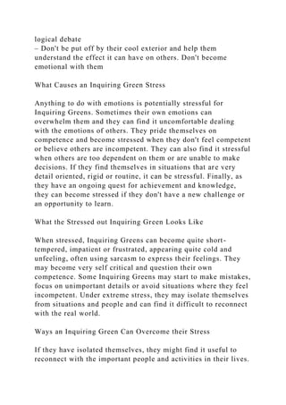 logical debate
– Don't be put off by their cool exterior and help them
understand the effect it can have on others. Don't become
emotional with them
What Causes an Inquiring Green Stress
Anything to do with emotions is potentially stressful for
Inquiring Greens. Sometimes their own emotions can
overwhelm them and they can find it uncomfortable dealing
with the emotions of others. They pride themselves on
competence and become stressed when they don't feel competent
or believe others are incompetent. They can also find it stressful
when others are too dependent on them or are unable to make
decisions. If they find themselves in situations that are very
detail oriented, rigid or routine, it can be stressful. Finally, as
they have an ongoing quest for achievement and knowledge,
they can become stressed if they don't have a new challenge or
an opportunity to learn.
What the Stressed out Inquiring Green Looks Like
When stressed, Inquiring Greens can become quite short-
tempered, impatient or frustrated, appearing quite cold and
unfeeling, often using sarcasm to express their feelings. They
may become very self critical and question their own
competence. Some Inquiring Greens may start to make mistakes,
focus on unimportant details or avoid situations where they feel
incompetent. Under extreme stress, they may isolate themselves
from situations and people and can find it difficult to reconnect
with the real world.
Ways an Inquiring Green Can Overcome their Stress
If they have isolated themselves, they might find it useful to
reconnect with the important people and activities in their lives.
 