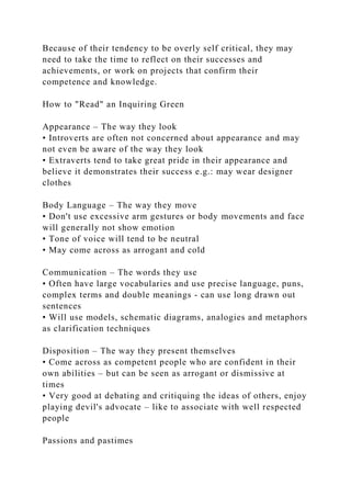 Because of their tendency to be overly self critical, they may
need to take the time to reflect on their successes and
achievements, or work on projects that confirm their
competence and knowledge.
How to "Read" an Inquiring Green
Appearance – The way they look
• Introverts are often not concerned about appearance and may
not even be aware of the way they look
• Extraverts tend to take great pride in their appearance and
believe it demonstrates their success e.g.: may wear designer
clothes
Body Language – The way they move
• Don't use excessive arm gestures or body movements and face
will generally not show emotion
• Tone of voice will tend to be neutral
• May come across as arrogant and cold
Communication – The words they use
• Often have large vocabularies and use precise language, puns,
complex terms and double meanings - can use long drawn out
sentences
• Will use models, schematic diagrams, analogies and metaphors
as clarification techniques
Disposition – The way they present themselves
• Come across as competent people who are confident in their
own abilities – but can be seen as arrogant or dismissive at
times
• Very good at debating and critiquing the ideas of others, enjoy
playing devil's advocate – like to associate with well respected
people
Passions and pastimes
 