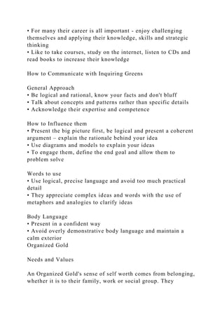 • For many their career is all important - enjoy challenging
themselves and applying their knowledge, skills and strategic
thinking
• Like to take courses, study on the internet, listen to CDs and
read books to increase their knowledge
How to Communicate with Inquiring Greens
General Approach
• Be logical and rational, know your facts and don't bluff
• Talk about concepts and patterns rather than specific details
• Acknowledge their expertise and competence
How to Influence them
• Present the big picture first, be logical and present a coherent
argument – explain the rationale behind your idea
• Use diagrams and models to explain your ideas
• To engage them, define the end goal and allow them to
problem solve
Words to use
• Use logical, precise language and avoid too much practical
detail
• They appreciate complex ideas and words with the use of
metaphors and analogies to clarify ideas
Body Language
• Present in a confident way
• Avoid overly demonstrative body language and maintain a
calm exterior
Organized Gold
Needs and Values
An Organized Gold's sense of self worth comes from belonging,
whether it is to their family, work or social group. They
 