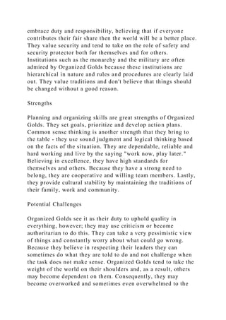 embrace duty and responsibility, believing that if everyone
contributes their fair share then the world will be a better place.
They value security and tend to take on the role of safety and
security protector both for themselves and for others.
Institutions such as the monarchy and the military are often
admired by Organized Golds because these institutions are
hierarchical in nature and rules and procedures are clearly laid
out. They value traditions and don't believe that things should
be changed without a good reason.
Strengths
Planning and organizing skills are great strengths of Organized
Golds. They set goals, prioritize and develop action plans.
Common sense thinking is another strength that they bring to
the table - they use sound judgment and logical thinking based
on the facts of the situation. They are dependable, reliable and
hard working and live by the saying "work now, play later."
Believing in excellence, they have high standards for
themselves and others. Because they have a strong need to
belong, they are cooperative and willing team members. Lastly,
they provide cultural stability by maintaining the traditions of
their family, work and community.
Potential Challenges
Organized Golds see it as their duty to uphold quality in
everything, however; they may use criticism or become
authoritarian to do this. They can take a very pessimistic view
of things and constantly worry about what could go wrong.
Because they believe in respecting their leaders they can
sometimes do what they are told to do and not challenge when
the task does not make sense. Organized Golds tend to take the
weight of the world on their shoulders and, as a result, others
may become dependent on them. Consequently, they may
become overworked and sometimes even overwhelmed to the
 
