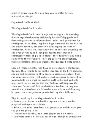 point of exhaustion. At times they can be inflexible and
resistant to change.
Organized Golds at Work
The Organized Gold Leader
The Organized Gold leader's supreme strength is in ensuring
that an organization runs efficiently by clarifying goals and
developing a clear set of procedures, rules, and guidelines for
employees. As leaders, they have high standards for themselves
and others and they are effective at managing the work of
employees. As realists, they know that at any time anything can
and does go wrong and they put security measures and
contingency plans in place to protect their followers and bring
stability to the workplace. They are decisive and practical,
possess common sense and weigh consequences before acting.
Like all temperaments, they have some leadership challenges.
Because they tend to focus on the specifics in the here and now
and on past experiences, they can lack vision as leaders. They
can sometimes seem rigid and resistant to change because they
want to hold onto what has worked well in the past and only
implement those changes that they believe will improve the
situation. Because of their perfectionist tendencies they can
sometimes be too hard on themselves and others and they may
be perceived as negative or pessimistic by their followers.
Tips for working for an Organized Gold Leader
– Present your ideas in a detailed, systematic way and be
prepared and open to criticism
– Stick to the rules, standards and procedures and do what you
say you are going to do
– Demonstrate loyalty, be a team player and help others
– Complete tasks on time and see things through to conclusion
 