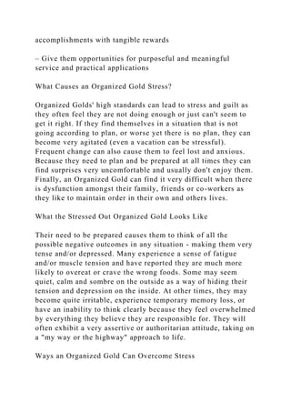 accomplishments with tangible rewards
– Give them opportunities for purposeful and meaningful
service and practical applications
What Causes an Organized Gold Stress?
Organized Golds' high standards can lead to stress and guilt as
they often feel they are not doing enough or just can't seem to
get it right. If they find themselves in a situation that is not
going according to plan, or worse yet there is no plan, they can
become very agitated (even a vacation can be stressful).
Frequent change can also cause them to feel lost and anxious.
Because they need to plan and be prepared at all times they can
find surprises very uncomfortable and usually don't enjoy them.
Finally, an Organized Gold can find it very difficult when there
is dysfunction amongst their family, friends or co-workers as
they like to maintain order in their own and others lives.
What the Stressed Out Organized Gold Looks Like
Their need to be prepared causes them to think of all the
possible negative outcomes in any situation - making them very
tense and/or depressed. Many experience a sense of fatigue
and/or muscle tension and have reported they are much more
likely to overeat or crave the wrong foods. Some may seem
quiet, calm and sombre on the outside as a way of hiding their
tension and depression on the inside. At other times, they may
become quite irritable, experience temporary memory loss, or
have an inability to think clearly because they feel overwhelmed
by everything they believe they are responsible for. They will
often exhibit a very assertive or authoritarian attitude, taking on
a "my way or the highway" approach to life.
Ways an Organized Gold Can Overcome Stress
 