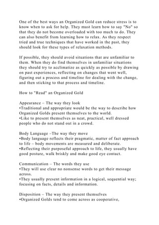 One of the best ways an Organized Gold can reduce stress is to
know when to ask for help. They must learn how to say "No" so
that they do not become overloaded with too much to do. They
can also benefit from learning how to relax. As they respect
tried and true techniques that have worked in the past, they
should look for these types of relaxation methods.
If possible, they should avoid situations that are unfamiliar to
them. When they do find themselves in unfamiliar situations
they should try to acclimatize as quickly as possible by drawing
on past experiences, reflecting on changes that went well,
figuring out a process and timeline for dealing with the change,
and then sticking to that process and timeline.
How to "Read" an Organized Gold
Appearance – The way they look
•Traditional and appropriate would be the way to describe how
Organized Golds present themselves to the world.
•Like to present themselves as neat, practical, well dressed
people who do not stand out in a crowd.
Body Language –The way they move
•Body language reflects their pragmatic, matter of fact approach
to life – body movements are measured and deliberate.
•Reflecting their purposeful approach to life, they usually have
good posture, walk briskly and make good eye contact.
Communication – The words they use
•They will use clear no nonsense words to get their message
across.
•They usually present information in a logical, sequential way;
focusing on facts, details and information.
Disposition – The way they present themselves
•Organized Golds tend to come across as cooperative,
 