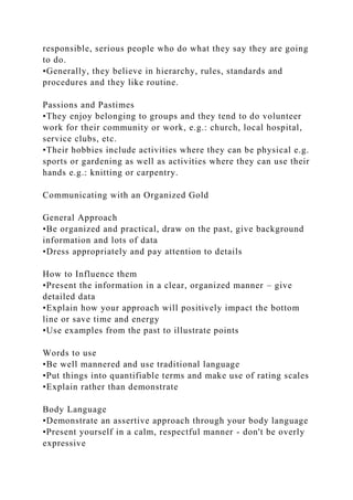 responsible, serious people who do what they say they are going
to do.
•Generally, they believe in hierarchy, rules, standards and
procedures and they like routine.
Passions and Pastimes
•They enjoy belonging to groups and they tend to do volunteer
work for their community or work, e.g.: church, local hospital,
service clubs, etc.
•Their hobbies include activities where they can be physical e.g.
sports or gardening as well as activities where they can use their
hands e.g.: knitting or carpentry.
Communicating with an Organized Gold
General Approach
•Be organized and practical, draw on the past, give background
information and lots of data
•Dress appropriately and pay attention to details
How to Influence them
•Present the information in a clear, organized manner – give
detailed data
•Explain how your approach will positively impact the bottom
line or save time and energy
•Use examples from the past to illustrate points
Words to use
•Be well mannered and use traditional language
•Put things into quantifiable terms and make use of rating scales
•Explain rather than demonstrate
Body Language
•Demonstrate an assertive approach through your body language
•Present yourself in a calm, respectful manner - don't be overly
expressive
 
