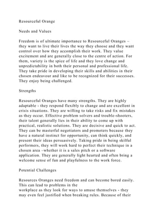 Resourceful Orange
Needs and Values
Freedom is of ultimate importance to Resourceful Oranges –
they want to live their lives the way they choose and they want
control over how they accomplish their work. They value
excitement and are generally close to the centre of action. For
them, variety is the spice of life and they love change and
unpredictability in both their personal and professional life.
They take pride in developing their skills and abilities in their
chosen endeavour and like to be recognized for their successes.
They enjoy being challenged.
Strengths
Resourceful Oranges have many strengths. They are highly
adaptable - they respond flexibly to change and are excellent in
crisis situations. They are willing to take risks and fix mistakes
as they occur. Effective problem solvers and trouble-shooters,
their talent generally lies in their ability to come up with
practical, realistic solutions. They are decisive and quick to act.
They can be masterful negotiators and promoters because they
have a natural instinct for opportunity, can think quickly, and
present their ideas persuasively. Taking pride in being skilful
performers, they will work hard to perfect their technique in a
chosen area –whether it is a sales pitch or a software
application. They are generally light hearted and often bring a
welcome sense of fun and playfulness to the work force.
Potential Challenges
Resources Oranges need freedom and can become bored easily.
This can lead to problems in the
workplace as they look for ways to amuse themselves - they
may even feel justified when breaking rules. Because of their
 