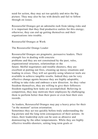need for action, they may act too quickly and miss the big
picture. They may also be lax with details and fail to follow
through on issues.
Resourceful Oranges get an adrenalin rush from taking risks and
it is important that they find productive outlets for this energy;
otherwise, they can end up getting themselves and their
organizations into trouble.
Resourceful Oranges at Work
The Resourceful Orange Leader
Resourceful Oranges are pragmatic, persuasive leaders. Their
strength lies in dealing with concrete
problems and they are not constrained by the past, rules,
organizational structure, relationships or the
future. Skilful negotiators and trouble shooters, they are
excellent at putting out fires, cleaning up messy situations and
leading in crises. They will act quickly using whatever tools are
available to achieve tangible results. Indeed they can be very
effective change agents because they are highly adaptable,
willing to take risks and embrace a new direction. As they value
freedom themselves, they are willing to give their followers
freedom regarding how tasks are accomplished. Believing in
competition, they may motivate their employees by challenging
them to perform better than their peers or even beat their own
records.
As leaders, Resourceful Oranges may pay a heavy price for their
"in the moment" action orientation.
Sometimes they act too quickly before truly understanding the
big picture and the long term consequences of their actions. At
times, their leadership style can be seen as abrasive and
domineering by the other temperaments. While they are highly
effective trouble-shooters, setting long term goals or
 