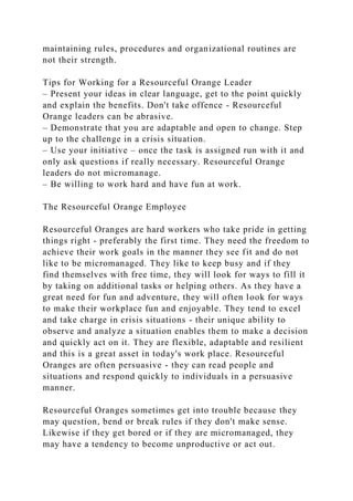 maintaining rules, procedures and organizational routines are
not their strength.
Tips for Working for a Resourceful Orange Leader
– Present your ideas in clear language, get to the point quickly
and explain the benefits. Don't take offence - Resourceful
Orange leaders can be abrasive.
– Demonstrate that you are adaptable and open to change. Step
up to the challenge in a crisis situation.
– Use your initiative – once the task is assigned run with it and
only ask questions if really necessary. Resourceful Orange
leaders do not micromanage.
– Be willing to work hard and have fun at work.
The Resourceful Orange Employee
Resourceful Oranges are hard workers who take pride in getting
things right - preferably the first time. They need the freedom to
achieve their work goals in the manner they see fit and do not
like to be micromanaged. They like to keep busy and if they
find themselves with free time, they will look for ways to fill it
by taking on additional tasks or helping others. As they have a
great need for fun and adventure, they will often look for ways
to make their workplace fun and enjoyable. They tend to excel
and take charge in crisis situations - their unique ability to
observe and analyze a situation enables them to make a decision
and quickly act on it. They are flexible, adaptable and resilient
and this is a great asset in today's work place. Resourceful
Oranges are often persuasive - they can read people and
situations and respond quickly to individuals in a persuasive
manner.
Resourceful Oranges sometimes get into trouble because they
may question, bend or break rules if they don't make sense.
Likewise if they get bored or if they are micromanaged, they
may have a tendency to become unproductive or act out.
 