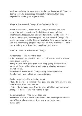 such as gambling or overeating. Although Resourceful Oranges
don't generally experience physical symptoms, they may
experience memory or appetite loss.
Ways a Resourceful Orange Can Overcome Stress
When stressed out, Resourceful Oranges need to use their
creativity and ingenuity to find different ways to bring
spontaneity, freedom, fun and excitement back into their lives.
A new challenge can re-energize the Resourceful Orange. At
work, this may take the form of applying for a more challenging
job or a demanding project. Physical activity or manual labour
can also help to relieve their psychological stress.
How to "Read" a Resourceful Orange
Appearance – The way they look
•Like to dress in a comfortable, relaxed manner which allows
them room to move.
•They like to look good (but in an easy going way) and are
aware of the details – they won't have a missing button or
frayed collar.
Extraverted Resourceful Oranges may dress somewhat
flamboyantly depending on circumstances.
Body Language –The way they move
•Tend to move at a constant, fast pace and are very graceful and
comfortable with their bodies.
•Often like to have something to play with like a pen or small
change. If bored, they can start to fidget.
Communication – The words they use
•Sentence structure tends to be casual and uncomplicated with
use of latest slang, contractions and sometimes sports
metaphors.
 