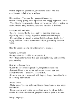 •When explaining something will make use of real life
experiences – their own or others.
Disposition – The way they present themselves
•Have an easy going, uncomplicated and happy approach to life.
•They live in the present and are very aware of what is going on
around them. They respond very well in crisis situations.
Passions and Pastimes
•Sports –especially the more active, exciting ones (e.g.
skydiving or car racing) appeal to Resourceful Oranges.
•Because they are adept at using their hands and tools, they
enjoy hobbies such as home renovations, gardening or metal
work.
How to Communicate with Resourceful Oranges
General Approach
•Be open and relaxed in your approach
•Give them information they can use right away and keep the
pace moving
How to Influence them
•Keep the information practical, tangible and concise
•Present things in an action orientated manner and use
demonstrations if possible. Make it fun.
•Explain how your approach will impact things immediately or
in the very near future
Words to use
•Make use of jargon, colloquialisms, slang, humour and sports
metaphors
•Keep concise and to the point, don't use a lot of ten dollar
words. Use action oriented, graphic words to paint a picture.
Body Language
 