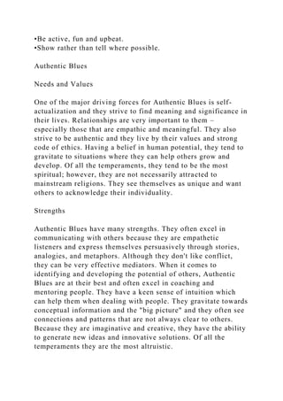 •Be active, fun and upbeat.
•Show rather than tell where possible.
Authentic Blues
Needs and Values
One of the major driving forces for Authentic Blues is self-
actualization and they strive to find meaning and significance in
their lives. Relationships are very important to them –
especially those that are empathic and meaningful. They also
strive to be authentic and they live by their values and strong
code of ethics. Having a belief in human potential, they tend to
gravitate to situations where they can help others grow and
develop. Of all the temperaments, they tend to be the most
spiritual; however, they are not necessarily attracted to
mainstream religions. They see themselves as unique and want
others to acknowledge their individuality.
Strengths
Authentic Blues have many strengths. They often excel in
communicating with others because they are empathetic
listeners and express themselves persuasively through stories,
analogies, and metaphors. Although they don't like conflict,
they can be very effective mediators. When it comes to
identifying and developing the potential of others, Authentic
Blues are at their best and often excel in coaching and
mentoring people. They have a keen sense of intuition which
can help them when dealing with people. They gravitate towards
conceptual information and the "big picture" and they often see
connections and patterns that are not always clear to others.
Because they are imaginative and creative, they have the ability
to generate new ideas and innovative solutions. Of all the
temperaments they are the most altruistic.
 