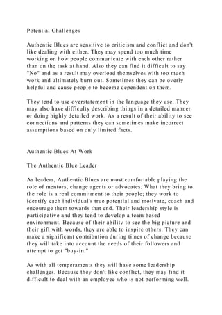 Potential Challenges
Authentic Blues are sensitive to criticism and conflict and don't
like dealing with either. They may spend too much time
working on how people communicate with each other rather
than on the task at hand. Also they can find it difficult to say
"No" and as a result may overload themselves with too much
work and ultimately burn out. Sometimes they can be overly
helpful and cause people to become dependent on them.
They tend to use overstatement in the language they use. They
may also have difficulty describing things in a detailed manner
or doing highly detailed work. As a result of their ability to see
connections and patterns they can sometimes make incorrect
assumptions based on only limited facts.
Authentic Blues At Work
The Authentic Blue Leader
As leaders, Authentic Blues are most comfortable playing the
role of mentors, change agents or advocates. What they bring to
the role is a real commitment to their people; they work to
identify each individual's true potential and motivate, coach and
encourage them towards that end. Their leadership style is
participative and they tend to develop a team based
environment. Because of their ability to see the big picture and
their gift with words, they are able to inspire others. They can
make a significant contribution during times of change because
they will take into account the needs of their followers and
attempt to get "buy-in."
As with all temperaments they will have some leadership
challenges. Because they don't like conflict, they may find it
difficult to deal with an employee who is not performing well.
 