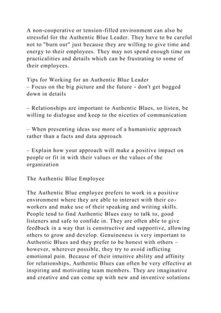 A non-cooperative or tension-filled environment can also be
stressful for the Authentic Blue Leader. They have to be careful
not to "burn out" just because they are willing to give time and
energy to their employees. They may not spend enough time on
practicalities and details which can be frustrating to some of
their employees.
Tips for Working for an Authentic Blue Leader
– Focus on the big picture and the future - don't get bogged
down in details
– Relationships are important to Authentic Blues, so listen, be
willing to dialogue and keep to the niceties of communication
– When presenting ideas use more of a humanistic approach
rather than a facts and data approach
– Explain how your approach will make a positive impact on
people or fit in with their values or the values of the
organization
The Authentic Blue Employee
The Authentic Blue employee prefers to work in a positive
environment where they are able to interact with their co-
workers and make use of their speaking and writing skills.
People tend to find Authentic Blues easy to talk to, good
listeners and safe to confide in. They are often able to give
feedback in a way that is constructive and supportive, allowing
others to grow and develop. Genuineness is very important to
Authentic Blues and they prefer to be honest with others –
however, wherever possible, they try to avoid inflicting
emotional pain. Because of their intuitive ability and affinity
for relationships, Authentic Blues can often be very effective at
inspiring and motivating team members. They are imaginative
and creative and can come up with new and inventive solutions
 