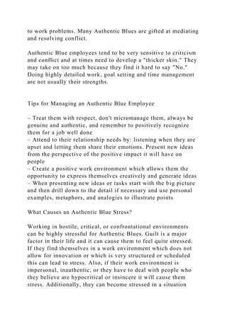 to work problems. Many Authentic Blues are gifted at mediating
and resolving conflict.
Authentic Blue employees tend to be very sensitive to criticism
and conflict and at times need to develop a "thicker skin." They
may take on too much because they find it hard to say "No."
Doing highly detailed work, goal setting and time management
are not usually their strengths.
Tips for Managing an Authentic Blue Employee
– Treat them with respect, don't micromanage them, always be
genuine and authentic, and remember to positively recognize
them for a job well done
– Attend to their relationship needs by: listening when they are
upset and letting them share their emotions. Present new ideas
from the perspective of the positive impact it will have on
people
– Create a positive work environment which allows them the
opportunity to express themselves creatively and generate ideas
– When presenting new ideas or tasks start with the big picture
and then drill down to the detail if necessary and use personal
examples, metaphors, and analogies to illustrate points
What Causes an Authentic Blue Stress?
Working in hostile, critical, or confrontational environments
can be highly stressful for Authentic Blues. Guilt is a major
factor in their life and it can cause them to feel quite stressed.
If they find themselves in a work environment which does not
allow for innovation or which is very structured or scheduled
this can lead to stress. Also, if their work environment is
impersonal, inauthentic, or they have to deal with people who
they believe are hypocritical or insincere it will cause them
stress. Additionally, they can become stressed in a situation
 