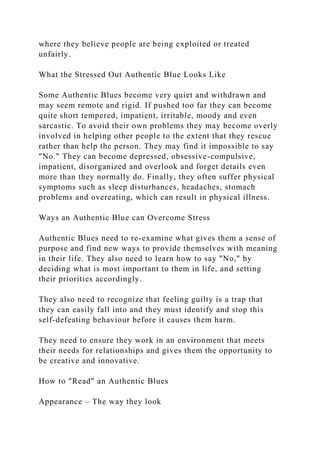 where they believe people are being exploited or treated
unfairly.
What the Stressed Out Authentic Blue Looks Like
Some Authentic Blues become very quiet and withdrawn and
may seem remote and rigid. If pushed too far they can become
quite short tempered, impatient, irritable, moody and even
sarcastic. To avoid their own problems they may become overly
involved in helping other people to the extent that they rescue
rather than help the person. They may find it impossible to say
"No." They can become depressed, obsessive-compulsive,
impatient, disorganized and overlook and forget details even
more than they normally do. Finally, they often suffer physical
symptoms such as sleep disturbances, headaches, stomach
problems and overeating, which can result in physical illness.
Ways an Authentic Blue can Overcome Stress
Authentic Blues need to re-examine what gives them a sense of
purpose and find new ways to provide themselves with meaning
in their life. They also need to learn how to say "No," by
deciding what is most important to them in life, and setting
their priorities accordingly.
They also need to recognize that feeling guilty is a trap that
they can easily fall into and they must identify and stop this
self-defeating behaviour before it causes them harm.
They need to ensure they work in an environment that meets
their needs for relationships and gives them the opportunity to
be creative and innovative.
How to "Read" an Authentic Blues
Appearance – The way they look
 