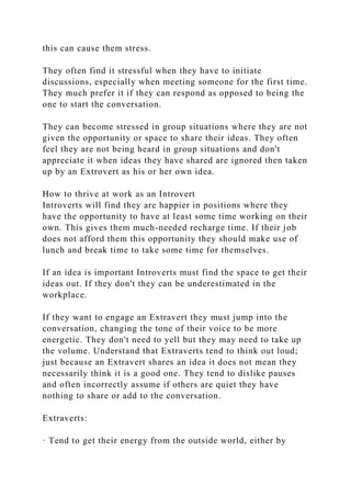 this can cause them stress.
They often find it stressful when they have to initiate
discussions, especially when meeting someone for the first time.
They much prefer it if they can respond as opposed to being the
one to start the conversation.
They can become stressed in group situations where they are not
given the opportunity or space to share their ideas. They often
feel they are not being heard in group situations and don't
appreciate it when ideas they have shared are ignored then taken
up by an Extrovert as his or her own idea.
How to thrive at work as an Introvert
Introverts will find they are happier in positions where they
have the opportunity to have at least some time working on their
own. This gives them much-needed recharge time. If their job
does not afford them this opportunity they should make use of
lunch and break time to take some time for themselves.
If an idea is important Introverts must find the space to get their
ideas out. If they don't they can be underestimated in the
workplace.
If they want to engage an Extravert they must jump into the
conversation, changing the tone of their voice to be more
energetic. They don't need to yell but they may need to take up
the volume. Understand that Extraverts tend to think out loud;
just because an Extravert shares an idea it does not mean they
necessarily think it is a good one. They tend to dislike pauses
and often incorrectly assume if others are quiet they have
nothing to share or add to the conversation.
Extraverts:
· Tend to get their energy from the outside world, either by
 