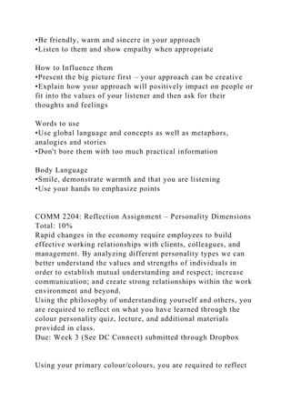 •Be friendly, warm and sincere in your approach
•Listen to them and show empathy when appropriate
How to Influence them
•Present the big picture first – your approach can be creative
•Explain how your approach will positively impact on people or
fit into the values of your listener and then ask for their
thoughts and feelings
Words to use
•Use global language and concepts as well as metaphors,
analogies and stories
•Don't bore them with too much practical information
Body Language
•Smile, demonstrate warmth and that you are listening
•Use your hands to emphasize points
COMM 2204: Reflection Assignment – Personality Dimensions
Total: 10%
Rapid changes in the economy require employees to build
effective working relationships with clients, colleagues, and
management. By analyzing different personality types we can
better understand the values and strengths of individuals in
order to establish mutual understanding and respect; increase
communication; and create strong relationships within the work
environment and beyond.
Using the philosophy of understanding yourself and others, you
are required to reflect on what you have learned through the
colour personality quiz, lecture, and additional materials
provided in class.
Due: Week 3 (See DC Connect) submitted through Dropbox
Using your primary colour/colours, you are required to reflect
 