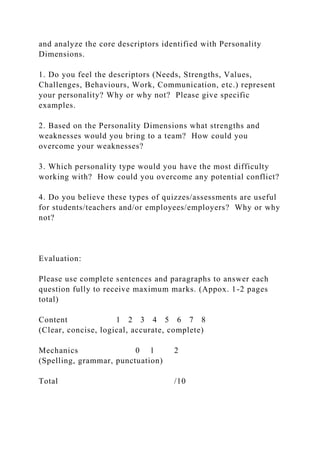 and analyze the core descriptors identified with Personality
Dimensions.
1. Do you feel the descriptors (Needs, Strengths, Values,
Challenges, Behaviours, Work, Communication, etc.) represent
your personality? Why or why not? Please give specific
examples.
2. Based on the Personality Dimensions what strengths and
weaknesses would you bring to a team? How could you
overcome your weaknesses?
3. Which personality type would you have the most difficulty
working with? How could you overcome any potential conflict?
4. Do you believe these types of quizzes/assessments are useful
for students/teachers and/or employees/employers? Why or why
not?
Evaluation:
Please use complete sentences and paragraphs to answer each
question fully to receive maximum marks. (Appox. 1-2 pages
total)
Content 1 2 3 4 5 6 7 8
(Clear, concise, logical, accurate, complete)
Mechanics 0 1 2
(Spelling, grammar, punctuation)
Total /10
 