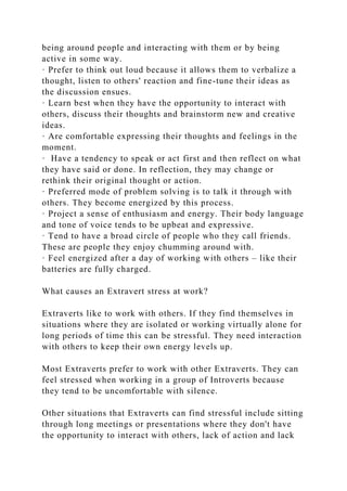 being around people and interacting with them or by being
active in some way.
· Prefer to think out loud because it allows them to verbalize a
thought, listen to others' reaction and fine-tune their ideas as
the discussion ensues.
· Learn best when they have the opportunity to interact with
others, discuss their thoughts and brainstorm new and creative
ideas.
· Are comfortable expressing their thoughts and feelings in the
moment.
· Have a tendency to speak or act first and then reflect on what
they have said or done. In reflection, they may change or
rethink their original thought or action.
· Preferred mode of problem solving is to talk it through with
others. They become energized by this process.
· Project a sense of enthusiasm and energy. Their body language
and tone of voice tends to be upbeat and expressive.
· Tend to have a broad circle of people who they call friends.
These are people they enjoy chumming around with.
· Feel energized after a day of working with others – like their
batteries are fully charged.
What causes an Extravert stress at work?
Extraverts like to work with others. If they find themselves in
situations where they are isolated or working virtually alone for
long periods of time this can be stressful. They need interaction
with others to keep their own energy levels up.
Most Extraverts prefer to work with other Extraverts. They can
feel stressed when working in a group of Introverts because
they tend to be uncomfortable with silence.
Other situations that Extraverts can find stressful include sitting
through long meetings or presentations where they don't have
the opportunity to interact with others, lack of action and lack
 