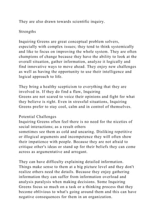 They are also drawn towards scientific inquiry.
Strengths
Inquiring Greens are great conceptual problem solvers,
especially with complex issues; they tend to think systemically
and like to focus on improving the whole system. They are often
champions of change because they have the ability to look at the
overall situation, gather information, analyze it logically and
find innovative ways to move ahead. They enjoy new challenges
as well as having the opportunity to use their intelligence and
logical approach to life.
They bring a healthy scepticism to everything that they are
involved in. If they do find a flaw, Inquiring
Greens are not scared to voice their opinions and fight for what
they believe is right. Even in stressful situations, Inquiring
Greens prefer to stay cool, calm and in control of themselves.
Potential Challenges
Inquiring Greens often feel there is no need for the niceties of
social interactions; as a result others
sometimes see them as cold and uncaring. Disliking repetitive
or illogical arguments and incompetence they will often show
their impatience with people. Because they are not afraid to
critique other's ideas or stand up for their beliefs they can come
across as argumentative and arrogant.
They can have difficulty explaining detailed information.
Things make sense to them at a big picture level and they don't
realize others need the details. Because they enjoy gathering
information they can suffer from information overload and
analysis paralysis when making decisions. Some Inquiring
Greens focus so much on a task or a thinking process that they
become oblivious to what's going around them and this can have
negative consequences for them in an organization.
 
