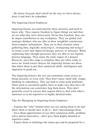 – Be future focused, don't dwell on the way we have always
done it and don't be redundant
The Inquiring Green Employee
Inquiring Greens are motivated by their curiosity and need to
know why. They require freedom to figure things out and then
act on what they have discovered. Given this freedom, they can
be major contributors to any workplace. They are global and
strategic thinkers who are able to draw insightful conclusions
from complex information. They are in their element when
gathering data, logically analyzing it, strategizing and using it
to create a new and improved design, process or structure. When
explaining their thought processes they are able to use logical,
precise language. They enjoy the early stages of a project.
However, once this stage is complete they are often ready to
move on. Good career choices for Inquiring Greens are those
that allow them to put their analytical skills, intelligence and
ingenuity to good use.
The Inquiring Green's dry wit can sometimes come across as
being sarcastic or even cold. They don't enjoy small talk, sloppy
thinking or redundancy. This can lead to some team problems.
Their need to constantly gather facts to make sure they have all
the information can sometimes bog them down. They don't
generally excel in careers that require them to deal with other's
emotions or to do repetitive or highly detailed tasks.
Tips for Managing an Inquiring Green Employee
– Explain the "why" behind what you are asking them to do and
allow them to decide how to do it - don't micromanage them
– Give them opportunities to use their analytical skills, problem
solve and be innovative - don't give them highly detailed or
repetitive tasks
– Expect them to challenge the status quo and be prepared for a
 