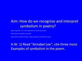 Aim: How do we recognize and interpret
symbolism in poetry?
Agenda: Copy Aim, T.A.P., H.W., Motivation mini lesson, class activity.
CCLS: RL.9-10.1, W.9-10.2, SL.9-10.4
Swbat: Define symbolism, identify , and give examples of symbolism in poetry,
H.W. 1) Read “Annabel Lee”, cite three more
Examples of symbolism in the poem.
 