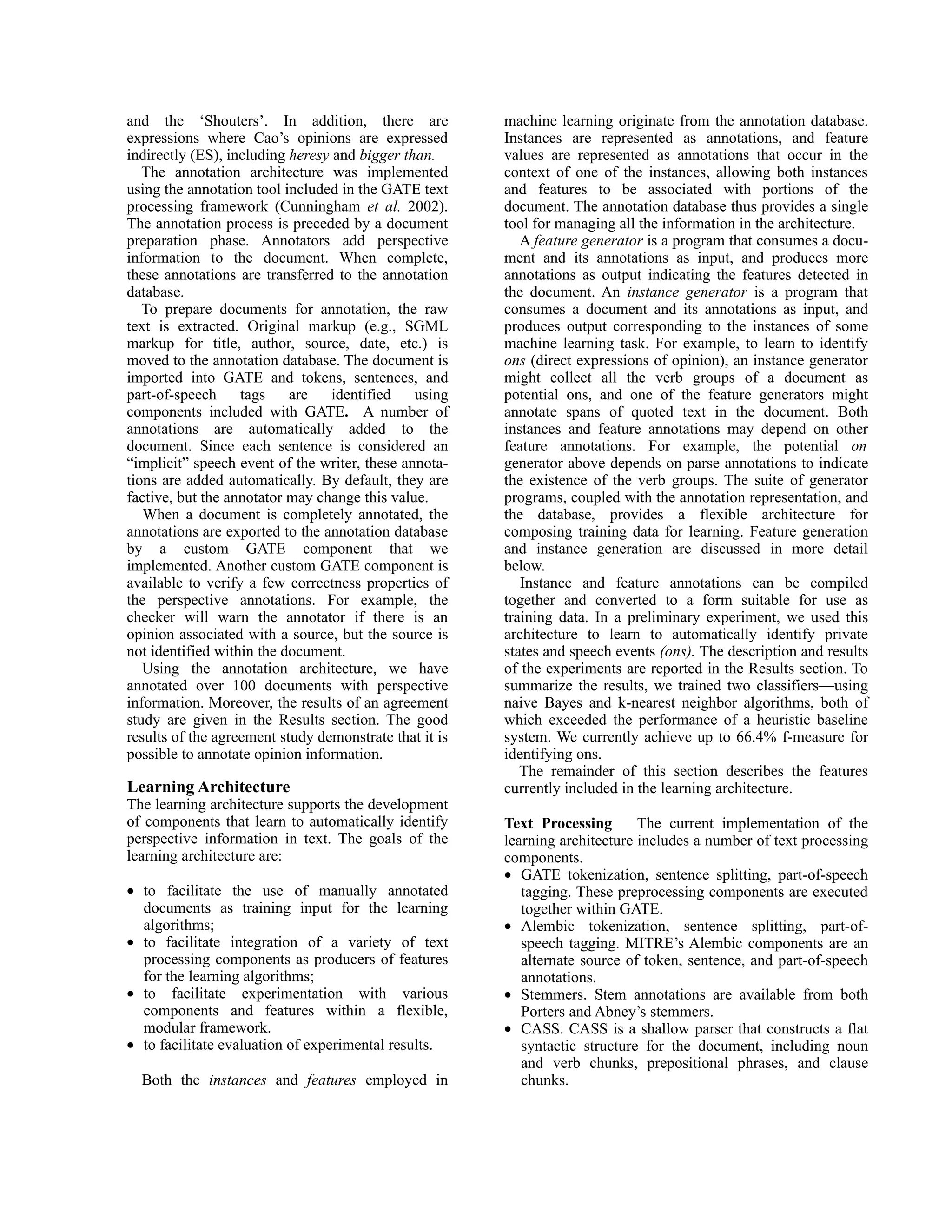 and the ‘Shouters’. In addition, there are              machine learning originate from the annotation database.
expressions where Cao’s opinions are expressed          Instances are represented as annotations, and feature
indirectly (ES), including heresy and bigger than.      values are represented as annotations that occur in the
   The annotation architecture was implemented          context of one of the instances, allowing both instances
using the annotation tool included in the GATE text     and features to be associated with portions of the
processing framework (Cunningham et al. 2002).          document. The annotation database thus provides a single
The annotation process is preceded by a document        tool for managing all the information in the architecture.
preparation phase. Annotators add perspective              A feature generator is a program that consumes a docu-
information to the document. When complete,             ment and its annotations as input, and produces more
these annotations are transferred to the annotation     annotations as output indicating the features detected in
database.                                               the document. An instance generator is a program that
   To prepare documents for annotation, the raw         consumes a document and its annotations as input, and
text is extracted. Original markup (e.g., SGML          produces output corresponding to the instances of some
markup for title, author, source, date, etc.) is        machine learning task. For example, to learn to identify
moved to the annotation database. The document is       ons (direct expressions of opinion), an instance generator
imported into GATE and tokens, sentences, and           might collect all the verb groups of a document as
part-of-speech     tags    are    identified   using    potential ons, and one of the feature generators might
components included with GATE. A number of              annotate spans of quoted text in the document. Both
annotations are automatically added to the              instances and feature annotations may depend on other
document. Since each sentence is considered an          feature annotations. For example, the potential on
“implicit” speech event of the writer, these annota-    generator above depends on parse annotations to indicate
tions are added automatically. By default, they are     the existence of the verb groups. The suite of generator
factive, but the annotator may change this value.       programs, coupled with the annotation representation, and
   When a document is completely annotated, the         the database, provides a flexible architecture for
annotations are exported to the annotation database     composing training data for learning. Feature generation
by a custom GATE component that we                      and instance generation are discussed in more detail
implemented. Another custom GATE component is           below.
available to verify a few correctness properties of        Instance and feature annotations can be compiled
the perspective annotations. For example, the           together and converted to a form suitable for use as
checker will warn the annotator if there is an          training data. In a preliminary experiment, we used this
opinion associated with a source, but the source is     architecture to learn to automatically identify private
not identified within the document.                     states and speech events (ons). The description and results
   Using the annotation architecture, we have           of the experiments are reported in the Results section. To
annotated over 100 documents with perspective           summarize the results, we trained two classifiers—using
information. Moreover, the results of an agreement      naive Bayes and k-nearest neighbor algorithms, both of
study are given in the Results section. The good        which exceeded the performance of a heuristic baseline
results of the agreement study demonstrate that it is   system. We currently achieve up to 66.4% f-measure for
possible to annotate opinion information.               identifying ons.
                                                           The remainder of this section describes the features
Learning Architecture                                   currently included in the learning architecture.
The learning architecture supports the development
of components that learn to automatically identify      Text Processing       The current implementation of the
perspective information in text. The goals of the       learning architecture includes a number of text processing
learning architecture are:                              components.
                                                        • GATE tokenization, sentence splitting, part-of-speech
• to facilitate the use of manually annotated              tagging. These preprocessing components are executed
  documents as training input for the learning             together within GATE.
  algorithms;                                           • Alembic tokenization, sentence splitting, part-of-
• to facilitate integration of a variety of text           speech tagging. MITRE’s Alembic components are an
  processing components as producers of features           alternate source of token, sentence, and part-of-speech
  for the learning algorithms;                             annotations.
• to facilitate experimentation with various            • Stemmers. Stem annotations are available from both
  components and features within a flexible,               Porters and Abney’s stemmers.
  modular framework.                                    • CASS. CASS is a shallow parser that constructs a flat
• to facilitate evaluation of experimental results.        syntactic structure for the document, including noun
                                                           and verb chunks, prepositional phrases, and clause
  Both the instances and features employed in              chunks.
 