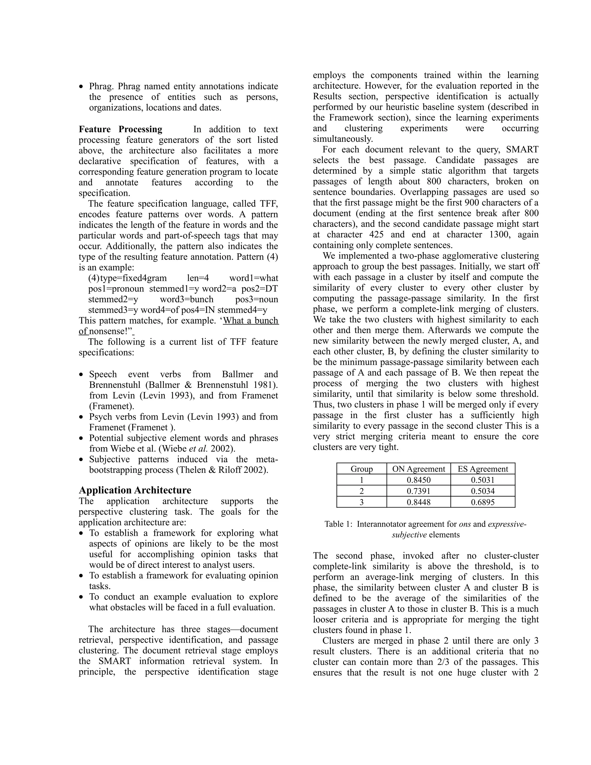 employs the components trained within the learning
• Phrag. Phrag named entity annotations indicate        architecture. However, for the evaluation reported in the
  the presence of entities such as persons,             Results section, perspective identification is actually
  organizations, locations and dates.                   performed by our heuristic baseline system (described in
                                                        the Framework section), since the learning experiments
Feature Processing             In addition to text      and      clustering      experiments      were     occurring
processing feature generators of the sort listed        simultaneously.
above, the architecture also facilitates a more            For each document relevant to the query, SMART
declarative specification of features, with a           selects the best passage. Candidate passages are
corresponding feature generation program to locate      determined by a simple static algorithm that targets
and annotate features according to the                  passages of length about 800 characters, broken on
specification.                                          sentence boundaries. Overlapping passages are used so
   The feature specification language, called TFF,      that the first passage might be the first 900 characters of a
encodes feature patterns over words. A pattern          document (ending at the first sentence break after 800
indicates the length of the feature in words and the    characters), and the second candidate passage might start
particular words and part-of-speech tags that may       at character 425 and end at character 1300, again
occur. Additionally, the pattern also indicates the     containing only complete sentences.
type of the resulting feature annotation. Pattern (4)      We implemented a two-phase agglomerative clustering
is an example:                                          approach to group the best passages. Initially, we start off
   (4)type=fixed4gram        len=4      word1=what      with each passage in a cluster by itself and compute the
   pos1=pronoun stemmed1=y word2=a pos2=DT              similarity of every cluster to every other cluster by
   stemmed2=y         word3=bunch         pos3=noun     computing the passage-passage similarity. In the first
   stemmed3=y word4=of pos4=IN stemmed4=y               phase, we perform a complete-link merging of clusters.
This pattern matches, for example. ‘What a bunch        We take the two clusters with highest similarity to each
of nonsense!”                                           other and then merge them. Afterwards we compute the
   The following is a current list of TFF feature       new similarity between the newly merged cluster, A, and
specifications:                                         each other cluster, B, by defining the cluster similarity to
                                                        be the minimum passage-passage similarity between each
• Speech event verbs from Ballmer and                   passage of A and each passage of B. We then repeat the
  Brennenstuhl (Ballmer & Brennenstuhl 1981).           process of merging the two clusters with highest
  from Levin (Levin 1993), and from Framenet            similarity, until that similarity is below some threshold.
  (Framenet).                                           Thus, two clusters in phase 1 will be merged only if every
• Psych verbs from Levin (Levin 1993) and from          passage in the first cluster has a sufficiently high
  Framenet (Framenet ).                                 similarity to every passage in the second cluster This is a
• Potential subjective element words and phrases        very strict merging criteria meant to ensure the core
  from Wiebe et al. (Wiebe et al. 2002).                clusters are very tight.
• Subjective patterns induced via the meta-
  bootstrapping process (Thelen & Riloff 2002).                   Group       ON Agreement      ES Agreement
                                                                    1            0.8450            0.5031
Application Architecture                                            2            0.7391            0.5034
The application architecture supports the                           3            0.8448            0.6895
perspective clustering task. The goals for the
application architecture are:                              Table 1: Interannotator agreement for ons and expressive-
• To establish a framework for exploring what                                 subjective elements
  aspects of opinions are likely to be the most
  useful for accomplishing opinion tasks that           The second phase, invoked after no cluster-cluster
  would be of direct interest to analyst users.         complete-link similarity is above the threshold, is to
• To establish a framework for evaluating opinion       perform an average-link merging of clusters. In this
  tasks.                                                phase, the similarity between cluster A and cluster B is
• To conduct an example evaluation to explore           defined to be the average of the similarities of the
  what obstacles will be faced in a full evaluation.    passages in cluster A to those in cluster B. This is a much
                                                        looser criteria and is appropriate for merging the tight
   The architecture has three stages—document           clusters found in phase 1.
retrieval, perspective identification, and passage         Clusters are merged in phase 2 until there are only 3
clustering. The document retrieval stage employs        result clusters. There is an additional criteria that no
the SMART information retrieval system. In              cluster can contain more than 2/3 of the passages. This
principle, the perspective identification stage         ensures that the result is not one huge cluster with 2
 