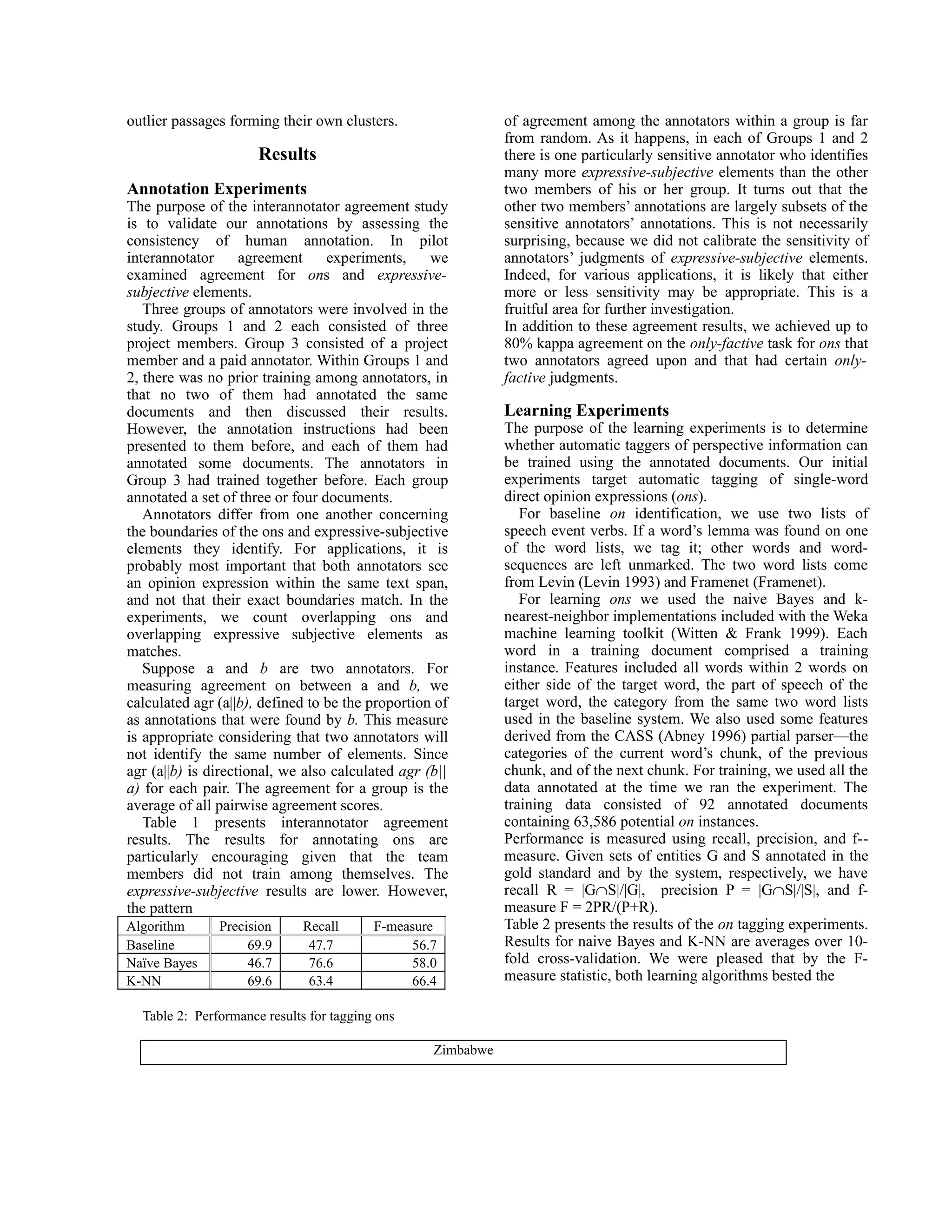 outlier passages forming their own clusters.                  of agreement among the annotators within a group is far
                                                              from random. As it happens, in each of Groups 1 and 2
                      Results                                 there is one particularly sensitive annotator who identifies
                                                              many more expressive-subjective elements than the other
Annotation Experiments                                        two members of his or her group. It turns out that the
The purpose of the interannotator agreement study             other two members’ annotations are largely subsets of the
is to validate our annotations by assessing the               sensitive annotators’ annotations. This is not necessarily
consistency of human annotation. In pilot                     surprising, because we did not calibrate the sensitivity of
interannotator      agreement     experiments,     we         annotators’ judgments of expressive-subjective elements.
examined agreement for ons and expressive-                    Indeed, for various applications, it is likely that either
subjective elements.                                          more or less sensitivity may be appropriate. This is a
   Three groups of annotators were involved in the            fruitful area for further investigation.
study. Groups 1 and 2 each consisted of three                 In addition to these agreement results, we achieved up to
project members. Group 3 consisted of a project               80% kappa agreement on the only-factive task for ons that
member and a paid annotator. Within Groups 1 and              two annotators agreed upon and that had certain only-
2, there was no prior training among annotators, in           factive judgments.
that no two of them had annotated the same
documents and then discussed their results.                   Learning Experiments
However, the annotation instructions had been                 The purpose of the learning experiments is to determine
presented to them before, and each of them had                whether automatic taggers of perspective information can
annotated some documents. The annotators in                   be trained using the annotated documents. Our initial
Group 3 had trained together before. Each group               experiments target automatic tagging of single-word
annotated a set of three or four documents.                   direct opinion expressions (ons).
   Annotators differ from one another concerning                 For baseline on identification, we use two lists of
the boundaries of the ons and expressive-subjective           speech event verbs. If a word’s lemma was found on one
elements they identify. For applications, it is               of the word lists, we tag it; other words and word-
probably most important that both annotators see              sequences are left unmarked. The two word lists come
an opinion expression within the same text span,              from Levin (Levin 1993) and Framenet (Framenet).
and not that their exact boundaries match. In the                For learning ons we used the naive Bayes and k-
experiments, we count overlapping ons and                     nearest-neighbor implementations included with the Weka
overlapping expressive subjective elements as                 machine learning toolkit (Witten & Frank 1999). Each
matches.                                                      word in a training document comprised a training
   Suppose a and b are two annotators. For                    instance. Features included all words within 2 words on
measuring agreement on between a and b, we                    either side of the target word, the part of speech of the
calculated agr (a||b), defined to be the proportion of        target word, the category from the same two word lists
as annotations that were found by b. This measure             used in the baseline system. We also used some features
is appropriate considering that two annotators will           derived from the CASS (Abney 1996) partial parser—the
not identify the same number of elements. Since               categories of the current word’s chunk, of the previous
agr (a||b) is directional, we also calculated agr (b||        chunk, and of the next chunk. For training, we used all the
a) for each pair. The agreement for a group is the            data annotated at the time we ran the experiment. The
average of all pairwise agreement scores.                     training data consisted of 92 annotated documents
   Table 1 presents interannotator agreement                  containing 63,586 potential on instances.
results. The results for annotating ons are                   Performance is measured using recall, precision, and f--
particularly encouraging given that the team                  measure. Given sets of entities G and S annotated in the
members did not train among themselves. The                   gold standard and by the system, respectively, we have
expressive-subjective results are lower. However,             recall R = |G∩S|/|G|, precision P = |G∩S|/|S|, and f-
the pattern                                                   measure F = 2PR/(P+R).
Algorithm      Precision      Recall      F-measure           Table 2 presents the results of the on tagging experiments.
Baseline            69.9       47.7            56.7           Results for naive Bayes and K-NN are averages over 10-
Naïve Bayes         46.7       76.6            58.0           fold cross-validation. We were pleased that by the F-
K-NN                69.6       63.4            66.4           measure statistic, both learning algorithms bested the

  Table 2: Performance results for tagging ons

                                                   Zimbabwe
 