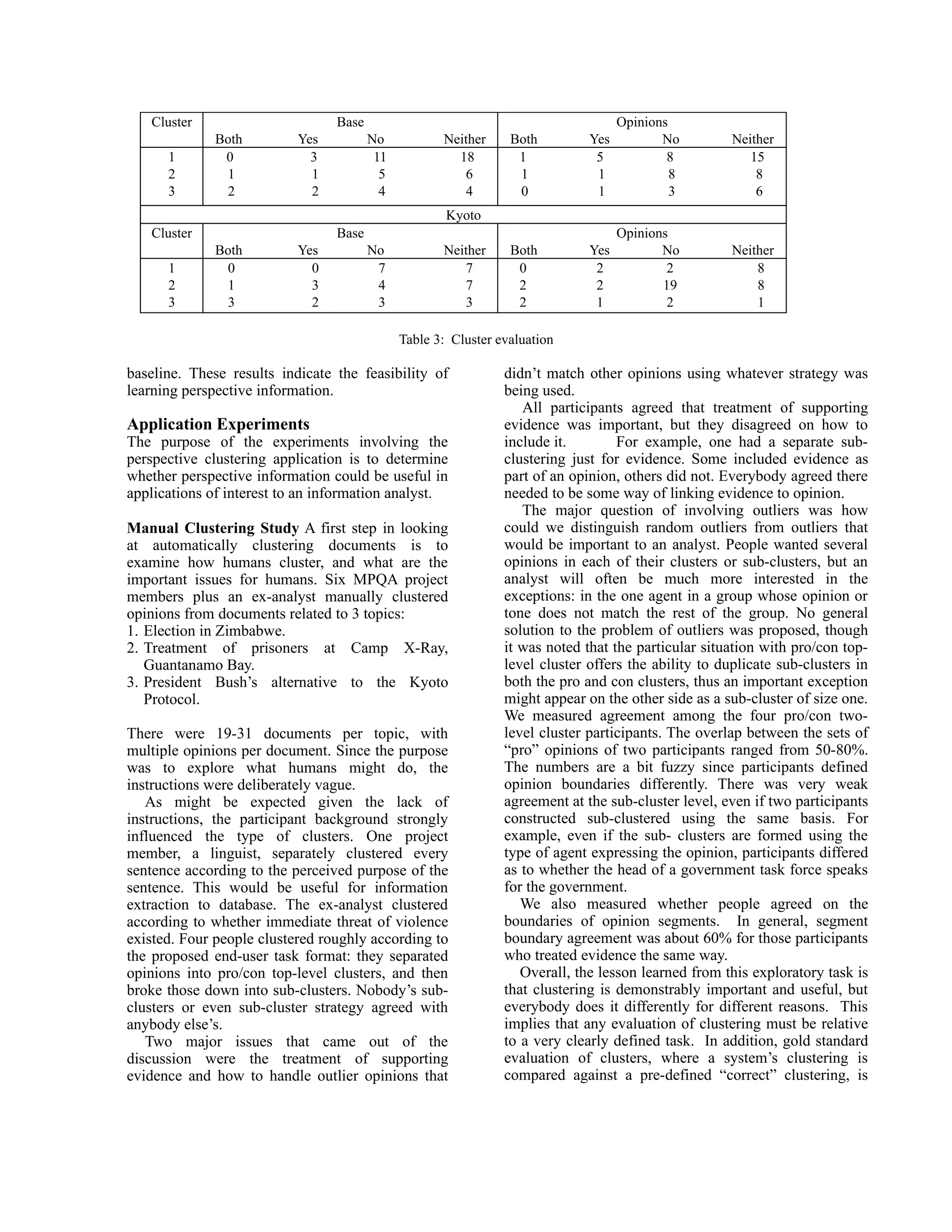 Cluster                       Base                                               Opinions
              Both         Yes          No           Neither     Both         Yes          No         Neither
      1        0             3           11            18         1            5            8            15
      2        1             1            5             6         1            1             8            8
      3        2             2            4             4         0            1             3            6
                                                      Kyoto
   Cluster                       Base                                               Opinions
              Both         Yes          No           Neither     Both         Yes          No         Neither
      1        0             0           7              7         0            2            2             8
      2        1             3           4              7         2            2           19             8
      3        3             2           3              3         2            1            2             1

                                              Table 3: Cluster evaluation

baseline. These results indicate the feasibility of             didn’t match other opinions using whatever strategy was
learning perspective information.                               being used.
                                                                   All participants agreed that treatment of supporting
Application Experiments                                         evidence was important, but they disagreed on how to
The purpose of the experiments involving the                    include it.        For example, one had a separate sub-
perspective clustering application is to determine              clustering just for evidence. Some included evidence as
whether perspective information could be useful in              part of an opinion, others did not. Everybody agreed there
applications of interest to an information analyst.             needed to be some way of linking evidence to opinion.
                                                                   The major question of involving outliers was how
Manual Clustering Study A first step in looking                 could we distinguish random outliers from outliers that
at automatically clustering documents is to                     would be important to an analyst. People wanted several
examine how humans cluster, and what are the                    opinions in each of their clusters or sub-clusters, but an
important issues for humans. Six MPQA project                   analyst will often be much more interested in the
members plus an ex-analyst manually clustered                   exceptions: in the one agent in a group whose opinion or
opinions from documents related to 3 topics:                    tone does not match the rest of the group. No general
1. Election in Zimbabwe.                                        solution to the problem of outliers was proposed, though
2. Treatment of prisoners at Camp X-Ray,                        it was noted that the particular situation with pro/con top-
   Guantanamo Bay.                                              level cluster offers the ability to duplicate sub-clusters in
3. President Bush’s alternative to the Kyoto                    both the pro and con clusters, thus an important exception
   Protocol.                                                    might appear on the other side as a sub-cluster of size one.
                                                                We measured agreement among the four pro/con two-
There were 19-31 documents per topic, with                      level cluster participants. The overlap between the sets of
multiple opinions per document. Since the purpose               “pro” opinions of two participants ranged from 50-80%.
was to explore what humans might do, the                        The numbers are a bit fuzzy since participants defined
instructions were deliberately vague.                           opinion boundaries differently. There was very weak
   As might be expected given the lack of                       agreement at the sub-cluster level, even if two participants
instructions, the participant background strongly               constructed sub-clustered using the same basis. For
influenced the type of clusters. One project                    example, even if the sub- clusters are formed using the
member, a linguist, separately clustered every                  type of agent expressing the opinion, participants differed
sentence according to the perceived purpose of the              as to whether the head of a government task force speaks
sentence. This would be useful for information                  for the government.
extraction to database. The ex-analyst clustered                   We also measured whether people agreed on the
according to whether immediate threat of violence               boundaries of opinion segments. In general, segment
existed. Four people clustered roughly according to             boundary agreement was about 60% for those participants
the proposed end-user task format: they separated               who treated evidence the same way.
opinions into pro/con top-level clusters, and then                 Overall, the lesson learned from this exploratory task is
broke those down into sub-clusters. Nobody’s sub-               that clustering is demonstrably important and useful, but
clusters or even sub-cluster strategy agreed with               everybody does it differently for different reasons. This
anybody else’s.                                                 implies that any evaluation of clustering must be relative
   Two major issues that came out of the                        to a very clearly defined task. In addition, gold standard
discussion were the treatment of supporting                     evaluation of clusters, where a system’s clustering is
evidence and how to handle outlier opinions that                compared against a pre-defined “correct” clustering, is
 