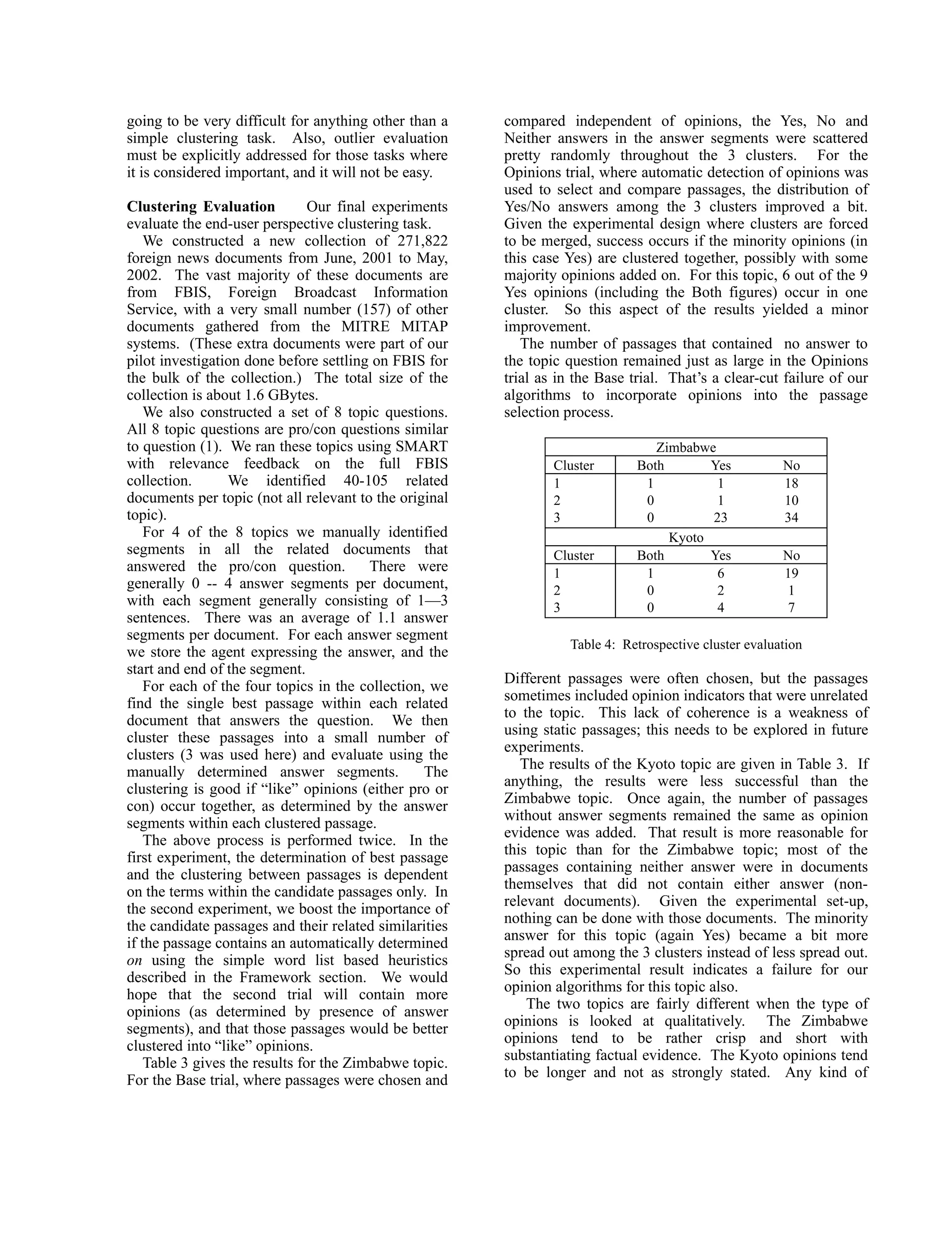 going to be very difficult for anything other than a    compared independent of opinions, the Yes, No and
simple clustering task. Also, outlier evaluation        Neither answers in the answer segments were scattered
must be explicitly addressed for those tasks where      pretty randomly throughout the 3 clusters. For the
it is considered important, and it will not be easy.    Opinions trial, where automatic detection of opinions was
                                                        used to select and compare passages, the distribution of
Clustering Evaluation           Our final experiments   Yes/No answers among the 3 clusters improved a bit.
evaluate the end-user perspective clustering task.      Given the experimental design where clusters are forced
    We constructed a new collection of 271,822          to be merged, success occurs if the minority opinions (in
foreign news documents from June, 2001 to May,          this case Yes) are clustered together, possibly with some
2002. The vast majority of these documents are          majority opinions added on. For this topic, 6 out of the 9
from FBIS, Foreign Broadcast Information                Yes opinions (including the Both figures) occur in one
Service, with a very small number (157) of other        cluster. So this aspect of the results yielded a minor
documents gathered from the MITRE MITAP                 improvement.
systems. (These extra documents were part of our           The number of passages that contained no answer to
pilot investigation done before settling on FBIS for    the topic question remained just as large in the Opinions
the bulk of the collection.) The total size of the      trial as in the Base trial. That’s a clear-cut failure of our
collection is about 1.6 GBytes.                         algorithms to incorporate opinions into the passage
    We also constructed a set of 8 topic questions.     selection process.
All 8 topic questions are pro/con questions similar
to question (1). We ran these topics using SMART                                 Zimbabwe
with relevance feedback on the full FBIS                        Cluster       Both       Yes            No
collection.       We identified 40-105 related                  1              1          1             18
documents per topic (not all relevant to the original           2              0          1             10
topic).                                                         3              0         23             34
    For 4 of the 8 topics we manually identified                                   Kyoto
segments in all the related documents that                      Cluster       Both       Yes            No
answered the pro/con question.            There were            1              1          6             19
generally 0 -- 4 answer segments per document,                  2              0          2             1
with each segment generally consisting of 1—3                   3              0          4             7
sentences. There was an average of 1.1 answer
segments per document. For each answer segment
                                                                   Table 4: Retrospective cluster evaluation
we store the agent expressing the answer, and the
start and end of the segment.
                                                        Different passages were often chosen, but the passages
    For each of the four topics in the collection, we
                                                        sometimes included opinion indicators that were unrelated
find the single best passage within each related
                                                        to the topic. This lack of coherence is a weakness of
document that answers the question. We then
                                                        using static passages; this needs to be explored in future
cluster these passages into a small number of
                                                        experiments.
clusters (3 was used here) and evaluate using the
                                                           The results of the Kyoto topic are given in Table 3. If
manually determined answer segments.              The
                                                        anything, the results were less successful than the
clustering is good if “like” opinions (either pro or
                                                        Zimbabwe topic. Once again, the number of passages
con) occur together, as determined by the answer
                                                        without answer segments remained the same as opinion
segments within each clustered passage.
                                                        evidence was added. That result is more reasonable for
    The above process is performed twice. In the
                                                        this topic than for the Zimbabwe topic; most of the
first experiment, the determination of best passage
                                                        passages containing neither answer were in documents
and the clustering between passages is dependent
                                                        themselves that did not contain either answer (non-
on the terms within the candidate passages only. In
                                                        relevant documents). Given the experimental set-up,
the second experiment, we boost the importance of
                                                        nothing can be done with those documents. The minority
the candidate passages and their related similarities
                                                        answer for this topic (again Yes) became a bit more
if the passage contains an automatically determined
                                                        spread out among the 3 clusters instead of less spread out.
on using the simple word list based heuristics
                                                        So this experimental result indicates a failure for our
described in the Framework section. We would
                                                        opinion algorithms for this topic also.
hope that the second trial will contain more
                                                            The two topics are fairly different when the type of
opinions (as determined by presence of answer
                                                        opinions is looked at qualitatively. The Zimbabwe
segments), and that those passages would be better
                                                        opinions tend to be rather crisp and short with
clustered into “like” opinions.
                                                        substantiating factual evidence. The Kyoto opinions tend
    Table 3 gives the results for the Zimbabwe topic.
                                                        to be longer and not as strongly stated. Any kind of
For the Base trial, where passages were chosen and
 