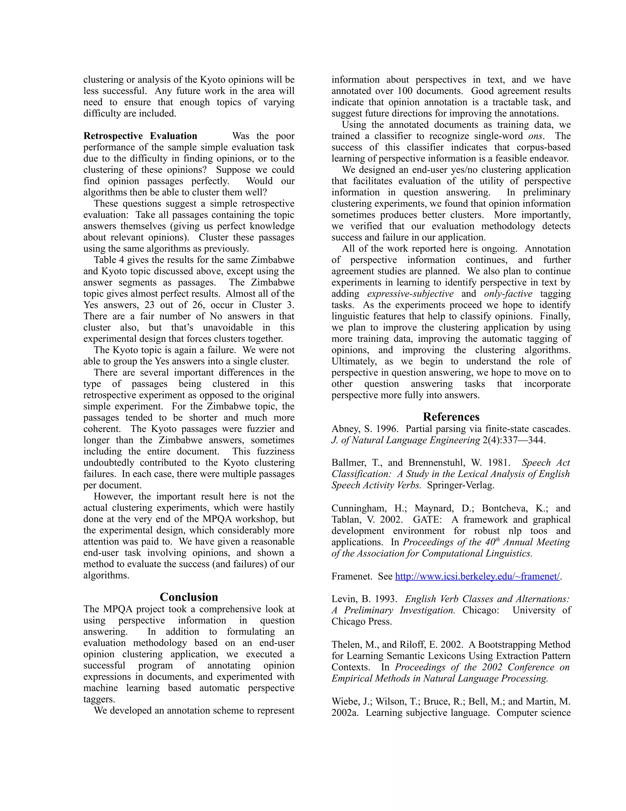 clustering or analysis of the Kyoto opinions will be    information about perspectives in text, and we have
less successful. Any future work in the area will       annotated over 100 documents. Good agreement results
need to ensure that enough topics of varying            indicate that opinion annotation is a tractable task, and
difficulty are included.                                suggest future directions for improving the annotations.
                                                           Using the annotated documents as training data, we
Retrospective Evaluation              Was the poor      trained a classifier to recognize single-word ons. The
performance of the sample simple evaluation task        success of this classifier indicates that corpus-based
due to the difficulty in finding opinions, or to the    learning of perspective information is a feasible endeavor.
clustering of these opinions? Suppose we could             We designed an end-user yes/no clustering application
find opinion passages perfectly.         Would our      that facilitates evaluation of the utility of perspective
algorithms then be able to cluster them well?           information in question answering.           In preliminary
   These questions suggest a simple retrospective       clustering experiments, we found that opinion information
evaluation: Take all passages containing the topic      sometimes produces better clusters. More importantly,
answers themselves (giving us perfect knowledge         we verified that our evaluation methodology detects
about relevant opinions). Cluster these passages        success and failure in our application.
using the same algorithms as previously.                   All of the work reported here is ongoing. Annotation
   Table 4 gives the results for the same Zimbabwe      of perspective information continues, and further
and Kyoto topic discussed above, except using the       agreement studies are planned. We also plan to continue
answer segments as passages. The Zimbabwe               experiments in learning to identify perspective in text by
topic gives almost perfect results. Almost all of the   adding expressive-subjective and only-factive tagging
Yes answers, 23 out of 26, occur in Cluster 3.          tasks. As the experiments proceed we hope to identify
There are a fair number of No answers in that           linguistic features that help to classify opinions. Finally,
cluster also, but that’s unavoidable in this            we plan to improve the clustering application by using
experimental design that forces clusters together.      more training data, improving the automatic tagging of
   The Kyoto topic is again a failure. We were not      opinions, and improving the clustering algorithms.
able to group the Yes answers into a single cluster.    Ultimately, as we begin to understand the role of
   There are several important differences in the       perspective in question answering, we hope to move on to
type of passages being clustered in this                other question answering tasks that incorporate
retrospective experiment as opposed to the original     perspective more fully into answers.
simple experiment. For the Zimbabwe topic, the
passages tended to be shorter and much more                                   References
coherent. The Kyoto passages were fuzzier and           Abney, S. 1996. Partial parsing via finite-state cascades.
longer than the Zimbabwe answers, sometimes             J. of Natural Language Engineering 2(4):337—344.
including the entire document. This fuzziness
undoubtedly contributed to the Kyoto clustering         Ballmer, T., and Brennenstuhl, W. 1981. Speech Act
failures. In each case, there were multiple passages    Classification: A Study in the Lexical Analysis of English
per document.                                           Speech Activity Verbs. Springer-Verlag.
   However, the important result here is not the
actual clustering experiments, which were hastily       Cunningham, H.; Maynard, D.; Bontcheva, K.; and
done at the very end of the MPQA workshop, but          Tablan, V. 2002. GATE: A framework and graphical
the experimental design, which considerably more        development environment for robust nlp toos and
attention was paid to. We have given a reasonable       applications. In Proceedings of the 40th Annual Meeting
end-user task involving opinions, and shown a           of the Association for Computational Linguistics.
method to evaluate the success (and failures) of our
algorithms.                                             Framenet. See http://www.icsi.berkeley.edu/~framenet/.

                   Conclusion                           Levin, B. 1993. English Verb Classes and Alternations:
The MPQA project took a comprehensive look at           A Preliminary Investigation. Chicago: University of
using perspective information in question               Chicago Press.
answering.     In addition to formulating an
evaluation methodology based on an end-user             Thelen, M., and Riloff, E. 2002. A Bootstrapping Method
opinion clustering application, we executed a           for Learning Semantic Lexicons Using Extraction Pattern
successful program of annotating opinion                Contexts. In Proceedings of the 2002 Conference on
expressions in documents, and experimented with         Empirical Methods in Natural Language Processing.
machine learning based automatic perspective
taggers.                                                Wiebe, J.; Wilson, T.; Bruce, R.; Bell, M.; and Martin, M.
   We developed an annotation scheme to represent       2002a. Learning subjective language. Computer science
 