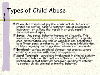 Types of Child Abuse Physical-  Examples of physical abuse include, but are not limited to: beating, harmful restraint, use of a weapon or instrument, or actions that result in or could result in serious physical injury.  Sexual - Any sexual behavior imposed on a juvenile. This involves a range of activities, including fondling the genital area, masturbation, oral sex, or vaginal or anal penetration by a finger, penis or other object.  It includes exhibitionism, child pornography, and suggestive behaviors or comments.  Emotional-  serious emotional damage that creates severe anxiety, depression, withdrawal or aggressive.  Moral Turpitude-  caregivers involvement in criminal activity or immoral behavior that influences/forces the child to participate in that behavior; caregiver unwilling to attempt to correct child’s criminal or immoral behavior.  
