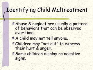 Identifying Child Maltreatment Abuse & neglect are usually a pattern of behaviors that can be observed over time. A child may not tell anyone. Children may “act out” to express their hurt & anger. Some children display no negative signs. 