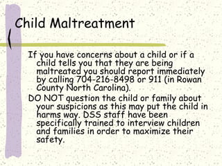 Child Maltreatment If you have concerns about a child or if a child tells you that they are being maltreated you should report immediately by calling 704-216-8498 or 911 (in Rowan County North Carolina).  DO NOT question the child or family about your suspicions as this may put the child in harms way. DSS staff have been specifically trained to interview children and families in order to maximize their safety.  