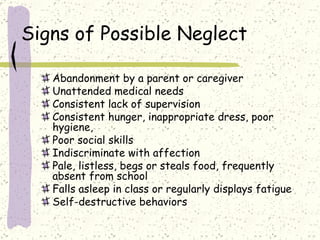 Signs of Possible Neglect Abandonment by a parent or caregiver Unattended medical needs Consistent lack of supervision Consistent hunger, inappropriate dress, poor hygiene,  Poor social skills Indiscriminate with affection Pale, listless, begs or steals food, frequently absent from school Falls asleep in class or regularly displays fatigue Self-destructive behaviors 