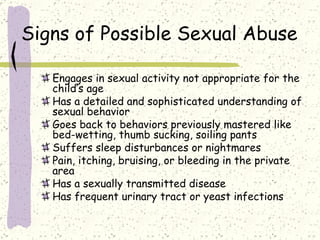 Signs of Possible Sexual Abuse Engages in sexual activity not appropriate for the child’s age Has a detailed and sophisticated understanding of sexual behavior Goes back to behaviors previously mastered like bed-wetting, thumb sucking, soiling pants Suffers sleep disturbances or nightmares Pain, itching, bruising, or bleeding in the private area Has a sexually transmitted disease Has frequent urinary tract or yeast infections 