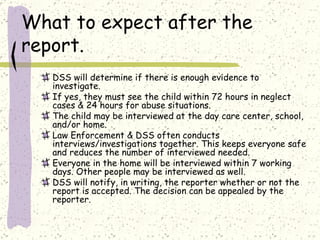 What to expect after the report. DSS will determine if there is enough evidence to investigate.  If yes, they must see the child within 72 hours in neglect cases & 24 hours for abuse situations.  The child may be interviewed at the day care center, school, and/or home. Law Enforcement & DSS often conducts interviews/investigations together. This keeps everyone safe and reduces the number of interviewed needed.  Everyone in the home will be interviewed within 7 working days. Other people may be interviewed as well.  DSS will notify, in writing, the reporter whether or not the report is accepted. The decision can be appealed by the reporter.  