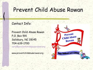 Prevent Child Abuse Rowan  Contact Info: Prevent Child Abuse Rowan P.O. Box 591 Salisbury, NC 28145 704-639-1700 [email_address] www.preventchildabuserowan.org 