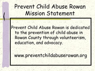 Prevent Child Abuse Rowan Mission Statement Prevent Child Abuse Rowan is dedicated to the prevention of child abuse in Rowan County through volunteerism, education, and advocacy.  www.preventchildabuserowan.org 