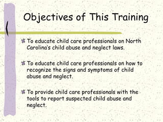 Objectives of This Training To educate child care professionals on North Carolina’s child abuse and neglect laws. To educate child care professionals on how to recognize the signs and symptoms of child abuse and neglect.  To provide child care professionals with the tools to report suspected child abuse and neglect.  